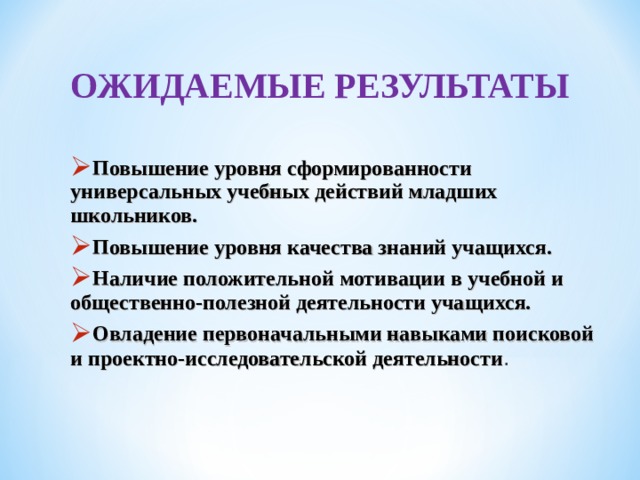 ОЖИДАЕМЫЕ РЕЗУЛЬТАТЫ  ОЖИДАЕМЫЕ РЕЗУЛЬТАТЫ  Повышение уровня сформированности универсальных учебных действий младших школьников. Повышение уровня качества знаний учащихся. Наличие положительной мотивации в учебной и общественно-полезной деятельности учащихся. Овладение первоначальными навыками поисковой и проектно-исследовательской деятельности . Повышение уровня сформированности универсальных учебных действий младших школьников. Повышение уровня качества знаний учащихся. Наличие положительной мотивации в учебной и общественно-полезной деятельности учащихся. Овладение первоначальными навыками поисковой и проектно-исследовательской деятельности . 