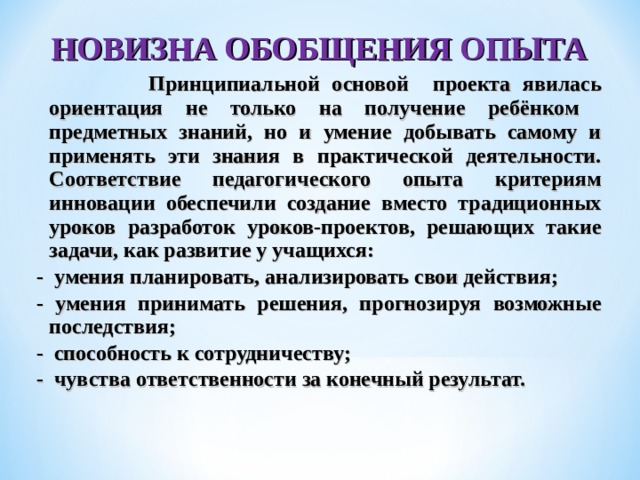 НОВИЗНА ОБОБЩЕНИЯ ОПЫТА  Принципиальной основой проекта явилась ориентация не только на получение ребёнком предметных знаний, но и умение добывать самому и применять эти знания в практической деятельности. Соответствие педагогического опыта критериям инновации обеспечили создание вместо традиционных уроков разработок уроков-проектов, решающих такие задачи, как развитие у учащихся: - умения планировать, анализировать свои действия; - умения принимать решения, прогнозируя возможные последствия; - способность к сотрудничеству; - чувства ответственности за конечный результат.  