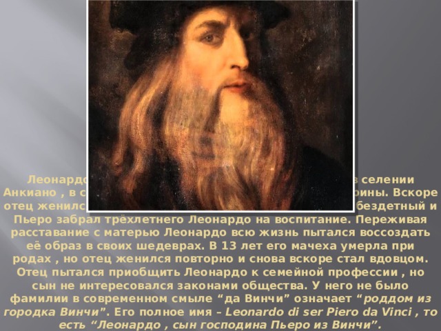 Леонардо да Винчи родился 15 апреля 1452 года в селении Анкиано , в семье нотариуса Пьеро и крестьянки Катерины. Вскоре отец женился на богатой женщине , но этот брак был бездетный и Пьеро забрал трёхлетнего Леонардо на воспитание. Переживая расставание с матерью Леонардо всю жизнь пытался воссоздать её образ в своих шедеврах. В 13 лет его мачеха умерла при родах , но отец женился повторно и снова вскоре стал вдовцом. Отец пытался приобщить Леонардо к семейной профессии , но сын не интересовался законами общества. У него не было фамилии в современном смыле “да Винчи” означает “ роддом из городка Винчи ”. Его полное имя – Leonardo di ser Piero da Vinci , то есть “Леонардо , сын господина Пьеро из Винчи”. 