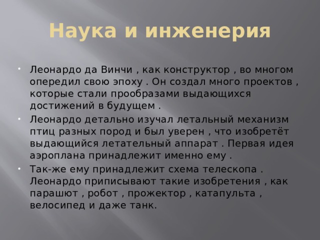 Наука и инженерия Леонардо да Винчи , как конструктор , во многом опередил свою эпоху . Он создал много проектов , которые стали прообразами выдающихся достижений в будущем . Леонардо детально изучал летальный механизм птиц разных пород и был уверен , что изобретёт выдающийся летательный аппарат . Первая идея аэроплана принадлежит именно ему . Так-же ему принадлежит схема телескопа . Леонардо приписывают такие изобретения , как парашют , робот , прожектор , катапульта , велосипед и даже танк. 