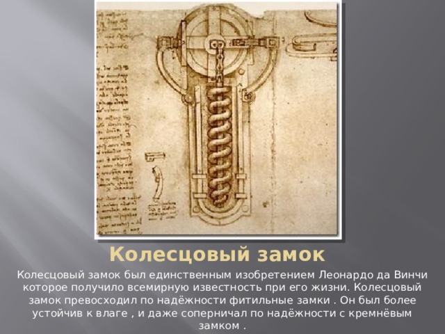 Колесцовый замок Колесцовый замок был единственным изобретением Леонардо да Винчи которое получило всемирную известность при его жизни. Колесцовый замок превосходил по надёжности фитильные замки . Он был более устойчив к влаге , и даже соперничал по надёжности с кремнёвым замком . 