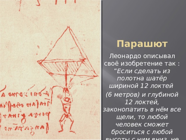 Парашют Леонардо описывал своё изобретение так : “ Если сделать из полотна шатёр шириной 12 локтей (6 метров) и глубиной 12 локтей, законопатить в нём все щели, то любой человек сможет броситься с любой высоты с ним вниз, не причинив себе вреда ” 