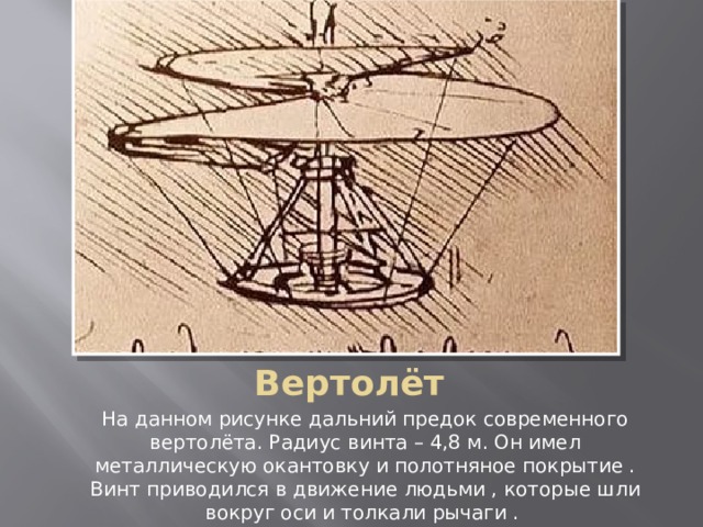 Вертолёт На данном рисунке дальний предок современного вертолёта. Радиус винта – 4,8 м. Он имел металлическую окантовку и полотняное покрытие . Винт приводился в движение людьми , которые шли вокруг оси и толкали рычаги . 