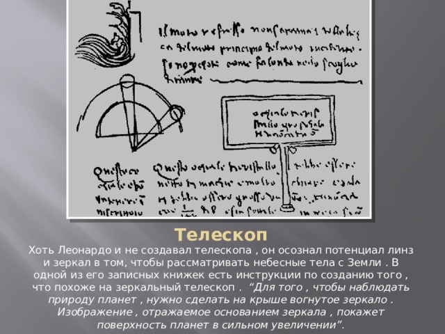 Телескоп Хоть Леонардо и не создавал телескопа , он осознал потенциал линз и зеркал в том, чтобы рассматривать небесные тела с Земли . В одной из его записных книжек есть инструкции по созданию того , что похоже на зеркальный телескоп . “Для того , чтобы наблюдать природу планет , нужно сделать на крыше вогнутое зеркало . Изображение , отражаемое основанием зеркала , покажет поверхность планет в сильном увеличении”. 