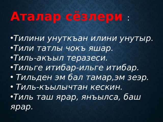 Аталар сёзлери : Тилини унуткъан илини унутыр. Тили татлы чокъ яшар. Тиль-акъыл теразеси. Тильге итибар-ильге итибар.  Тильден эм бал тамар,эм зеэр.  Тиль-къылычтан кескин. Тиль таш ярар, янъылса, баш ярар. 