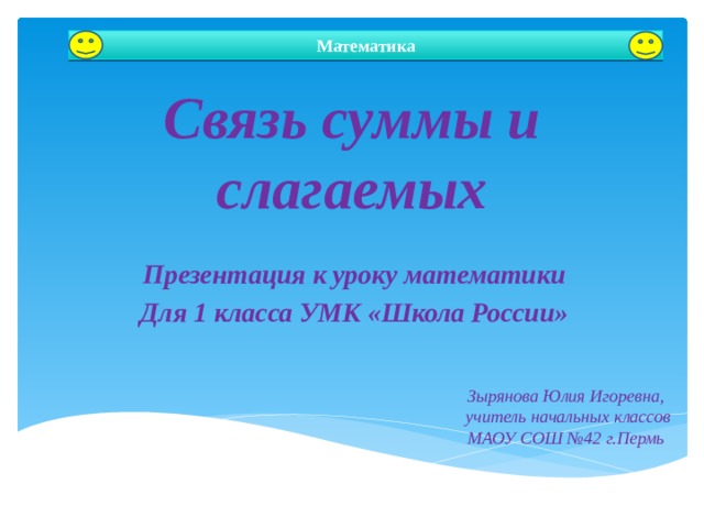 Математика Связь суммы и слагаемых Презентация к уроку математики Для 1 класса УМК «Школа России» Автор: Зырянова Юлия Игоревна Зырянова Юлия Игоревна, учитель начальных классов МАОУ СОШ №42 г.Пермь  