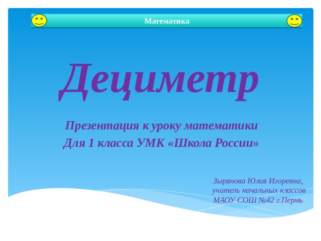 Математика Дециметр Презентация к уроку математики Для 1 класса УМК «Школа России» Автор: Зырянова Юлия Игоревна Зырянова Юлия Игоревна, учитель начальных классов МАОУ СОШ №42 г.Пермь  