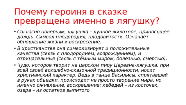 Почему героиня в сказке превращена именно в лягушку? Согласно поверьям, лягушка – лунное животное, приносящее дождь. Символ плодородия, плодовитости. Означает обновление жизни и воскресение. В христианстве она символизирует и положительные качества (связь с плодородием, возрождением), и отрицательные (связь с тёмным миром, болезнью, смертью). Чудо, которое творит на царском пиру Царевна-лягушка, при всей своей волшебно-сказочной традиционности, носит христианский характер. Ведь в танце Василисы, спрятавшей в руках объедки, происходит не просто творение мира, но именно оживление, воскрешение: лебедей – из косточек, озера – из остатков выпитого 