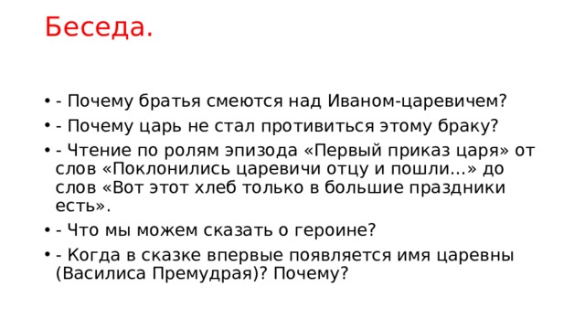 Беседа.   - Почему братья смеются над Иваном-царевичем? - Почему царь не стал противиться этому браку? - Чтение по ролям эпизода «Первый приказ царя» от слов «Поклонились царевичи отцу и пошли…» до слов «Вот этот хлеб только в большие праздники есть». - Что мы можем сказать о героине? - Когда в сказке впервые появляется имя царевны (Василиса Премудрая)? Почему? 