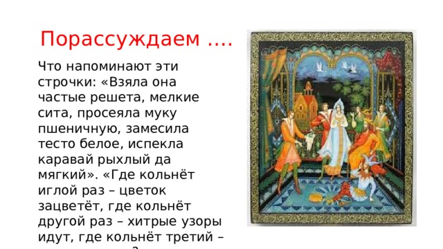  Порассуждаем …. Что напоминают эти строчки: «Взяла она частые решета, мелкие сита, просеяла муку пшеничную, замесила тесто белое, испекла каравай рыхлый да мягкий». «Где кольнёт иглой раз – цветок зацветёт, где кольнёт другой раз – хитрые узоры идут, где кольнёт третий – птицы летят»? 