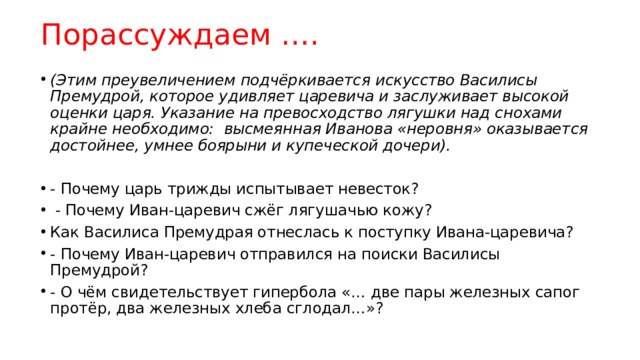 Порассуждаем …. (Этим преувеличением подчёркивается искусство Василисы Премудрой, которое удивляет царевича и заслуживает высокой оценки царя. Указание на превосходство лягушки над снохами крайне необходимо: высмеянная Иванова «неровня» оказывается достойнее, умнее боярыни и купеческой дочери). - Почему царь трижды испытывает невесток?  - Почему Иван-царевич сжёг лягушачью кожу? Как Василиса Премудрая отнеслась к поступку Ивана-царевича? - Почему Иван-царевич отправился на поиски Василисы Премудрой? - О чём свидетельствует гипербола «… две пары железных сапог протёр, два железных хлеба сглодал…»? 