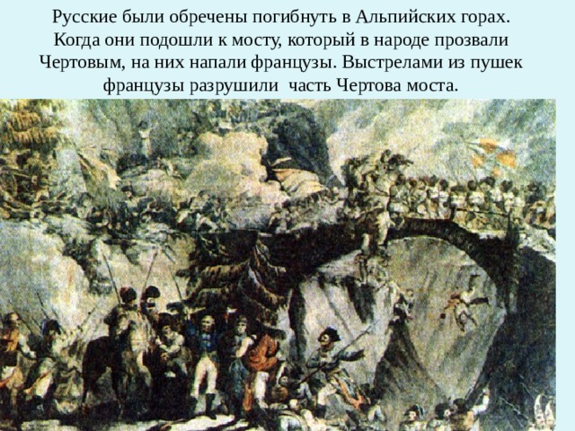 Русские были обречены погибнуть в Альпийских горах. Когда они подошли к мосту, который в народе прозвали Чертовым, на них напали французы. Выстрелами из пушек французы разрушили  часть Чертова моста. 