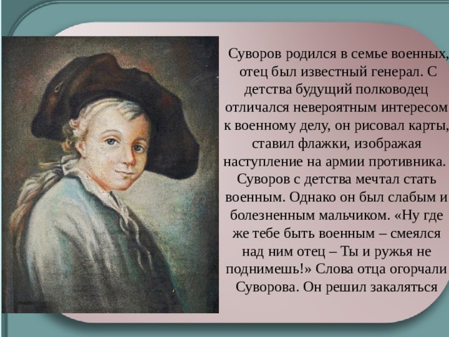 Суворов родился в семье военных, отец был известный генерал. С детства будущий полководец отличался невероятным интересом к военному делу, он рисовал карты, ставил флажки, изображая наступление на армии противника. Суворов с детства мечтал стать военным. Однако он был слабым и болезненным мальчиком. «Ну где же тебе быть военным – смеялся над ним отец – Ты и ружья не поднимешь!» Слова отца огорчали Суворова. Он решил закаляться 
