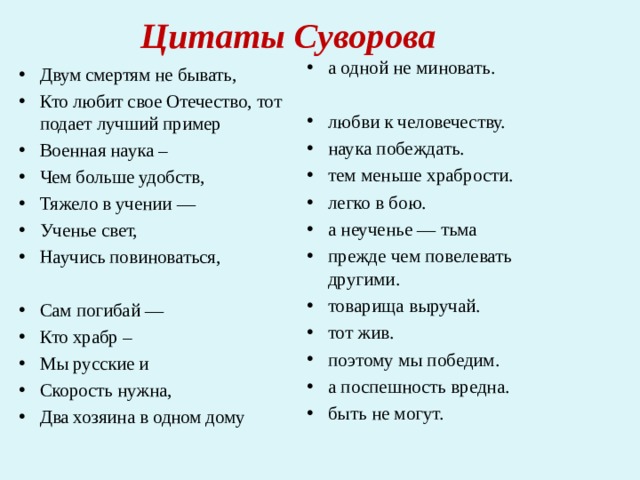 Цитаты Суворова   а одной не миновать.  любви к человечеству. наука побеждать. тем меньше храбрости. легко в бою. а неученье — тьма прежде чем повелевать другими. товарища выручай. тот жив. поэтому мы победим. а поспешность вредна. быть не могут.             Двум смертям не бывать, Кто любит свое Отечество, тот подает лучший пример Военная наука – Чем больше удобств, Тяжело в учении — Ученье свет, Научись повиноваться,  Сам погибай — Кто храбр – Мы русские и Скорость нужна, Два хозяина в одном дому   