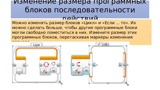 Изменение размера программных блоков последовательности действий Можно изменять размер блоков «Цикл» и «Если ... то». Их можно сделать больше, чтобы другие программные блоки могли свободно поместиться в них. Измените размер этих программных блоков, перетаскивая маркеры изменения размера. 
