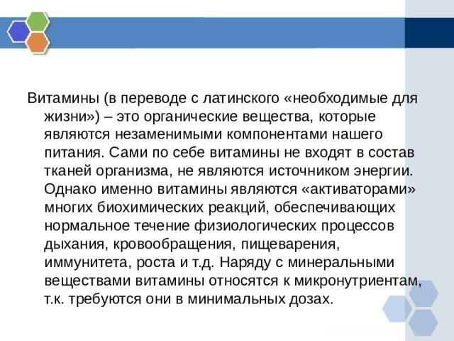 Витамины (в переводе с латинского «необходимые для жизни») – это органические вещества, которые являются незаменимыми компонентами нашего питания. Сами по себе витамины не входят в состав тканей организма, не являются источником энергии. Однако именно витамины являются «активаторами» многих биохимических реакций, обеспечивающих нормальное течение физиологических процессов дыхания, кровообращения, пищеварения, иммунитета, роста и т.д. Наряду с минеральными веществами витамины относятся к микронутриентам, т.к. требуются они в минимальных дозах. 