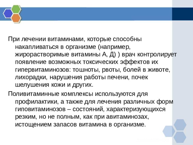 При лечении витаминами, которые способны накапливаться в организме (например, жирорастворимые витамины А, Д) ) врач контролирует появление возможных токсических эффектов их гипервитаминозов: тошноты, рвоты, болей в животе, лихорадки, нарушения работы печени, почек шелушения кожи и других. Поливитаминные комплексы используются для профилактики, а также для лечения различных форм гиповитаминозов – состояний, характеризующихся резким, но не полным, как при авитаминозах, истощением запасов витамина в организме. 