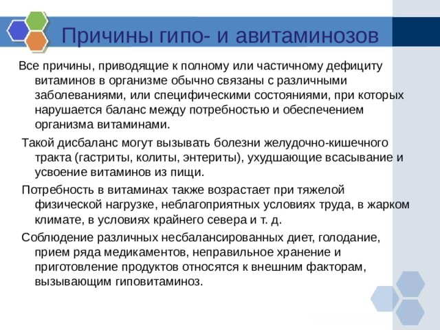 Причины гипо- и авитаминозов Все причины, приводящие к полному или частичному дефициту витаминов в организме обычно связаны с различными заболеваниями, или специфическими состояниями, при которых нарушается баланс между потребностью и обеспечением организма витаминами.  Такой дисбаланс могут вызывать болезни желудочно-кишечного тракта (гастриты, колиты, энтериты), ухудшающие всасывание и усвоение витаминов из пищи.  Потребность в витаминах также возрастает при тяжелой физической нагрузке, неблагоприятных условиях труда, в жарком климате, в условиях крайнего севера и т. д.  Соблюдение различных несбалансированных диет, голодание, прием ряда медикаментов, неправильное хранение и приготовление продуктов относятся к внешним факторам, вызывающим гиповитаминоз. 