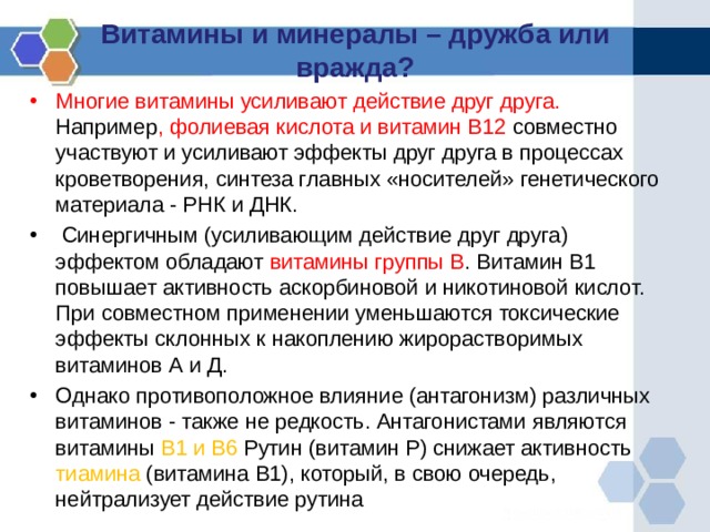 Витамины и минералы – дружба или вражда?   Многие витамины усиливают действие друг друга. Например , фолиевая кислота и витамин В12 совместно участвуют и усиливают эффекты друг друга в процессах кроветворения, синтеза главных «носителей» генетического материала - РНК и ДНК.  Синергичным (усиливающим действие друг друга) эффектом обладают витамины группы В . Витамин В1 повышает активность аскорбиновой и никотиновой кислот. При совместном применении уменьшаются токсические эффекты склонных к накоплению жирорастворимых витаминов А и Д. Однако противоположное влияние (антагонизм) различных витаминов - также не редкость. Антагонистами являются витамины В1 и В6 Рутин (витамин Р) снижает активность тиамина (витамина В1), который, в свою очередь, нейтрализует действие рутина 