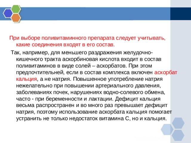 При выборе поливитаминного препарата следует учитывать, какие соединения входят в его состав.  Так, например, для меньшего раздражения желудочно-кишечного тракта аскорбиновая кислота входит в состав поливитаминов в виде солей – аскорбатов. При этом предпочтительней, если в состав комплекса включен аскорбат кальция , а не натрия. Повышенное употребление натрия нежелательно при повышении артериального давления, заболеваниях почек, нарушениях водно-солевого обмена, часто - при беременности и лактации. Дефицит кальция весьма распространен и во много раз превышает дефицит натрия, поэтому использование аскорбата кальция помогает устранить не только недостаток витамина С, но и кальция. 