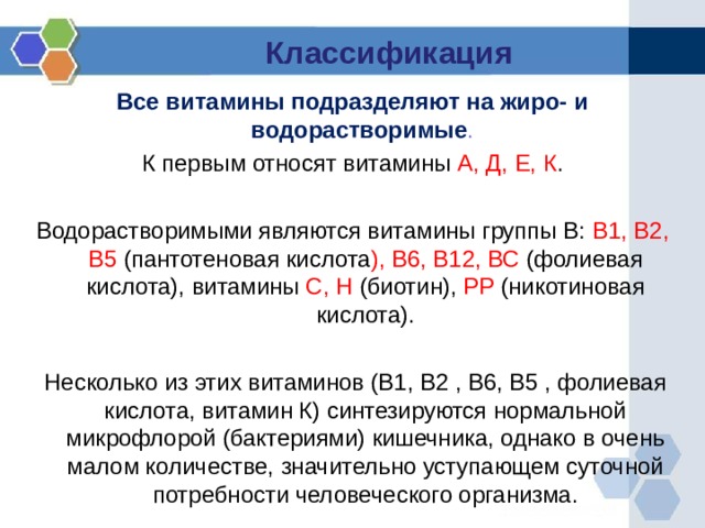 Классификация Все витамины подразделяют на жиро- и водорастворимые . К первым относят витамины А, Д, Е, К . Водорастворимыми являются витамины группы В: В1, В2, В5 (пантотеновая кислота ), В6, В12, ВС (фолиевая кислота), витамины С, Н (биотин), РР (никотиновая кислота).  Несколько из этих витаминов (В1, В2 , В6, В5 , фолиевая кислота, витамин К) синтезируются нормальной микрофлорой (бактериями) кишечника, однако в очень малом количестве, значительно уступающем суточной потребности человеческого организма. 
