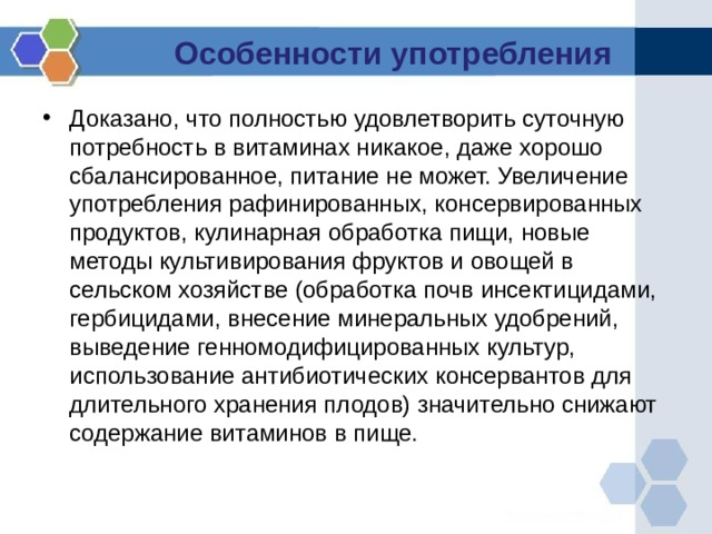 Особенности употребления Доказано, что полностью удовлетворить суточную потребность в витаминах никакое, даже хорошо сбалансированное, питание не может. Увеличение употребления рафинированных, консервированных продуктов, кулинарная обработка пищи, новые методы культивирования фруктов и овощей в сельском хозяйстве (обработка почв инсектицидами, гербицидами, внесение минеральных удобрений, выведение генномодифицированных культур, использование антибиотических консервантов для длительного хранения плодов) значительно снижают содержание витаминов в пище. 