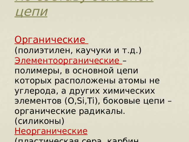      По составу основной цепи   Органические  (полиэтилен, каучуки и т.д.)  Элементоорганические – полимеры, в основной цепи которых расположены атомы не углерода, а других химических элементов (O,Si,Ti), боковые цепи – органические радикалы. (силиконы)  Неорганические   (пластическая сера, карбин, черный фосфор и т.д.) 