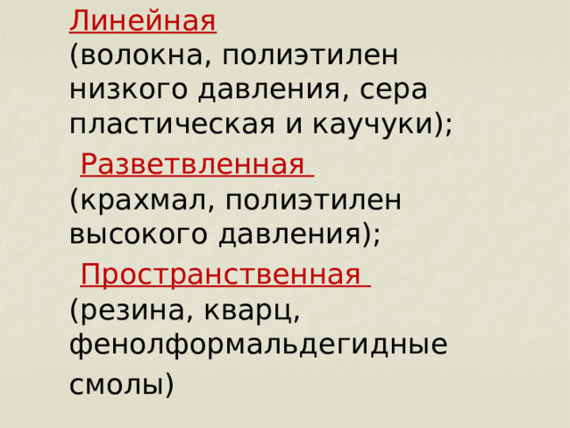        Линейная  (волокна, полиэтилен низкого давления, сера пластическая и каучуки);   Разветвленная  (крахмал, полиэтилен высокого давления);   Пространственная  (резина, кварц, фенолформальдегидные смолы)  