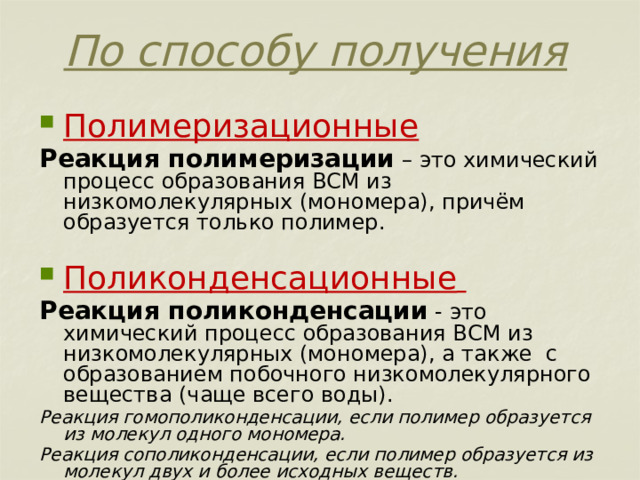 По способу получения Полимеризационные Реакция полимеризации – это химический процесс образования ВСМ из низкомолекулярных (мономера), причём образуется только полимер. Поликонденсационные  Реакция поликонденсации - это химический процесс образования ВСМ из низкомолекулярных (мономера), а также с образованием побочного низкомолекулярного вещества (чаще всего воды). Реакция гомополиконденсации, если полимер образуется из молекул одного мономера. Реакция сополиконденсации, если полимер образуется из молекул двух и более исходных веществ. 