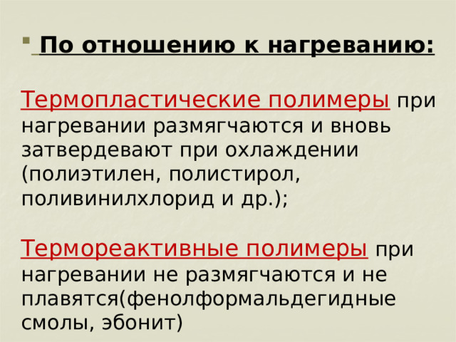  По отношению к нагреванию:  Термопластические полимеры  при нагревании размягчаются и вновь затвердевают при охлаждении (полиэтилен, полистирол, поливинилхлорид и др.); Термореактивные полимеры  при нагревании не размягчаются и не плавятся(фенолформальдегидные смолы, эбонит) 