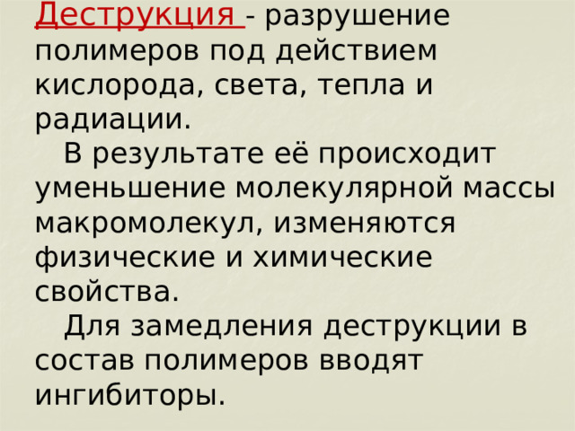        Деструкция - разрушение полимеров под действием кислорода, света, тепла и радиации.   В результате её происходит уменьшение молекулярной массы макромолекул, изменяются физические и химические свойства.   Для замедления деструкции в состав полимеров вводят ингибиторы. 