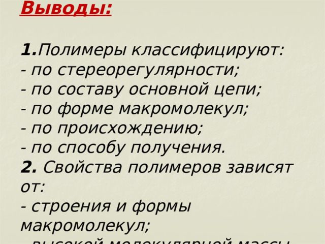         Выводы:   1. Полимеры классифицируют:  - по стереорегулярности;  - по составу основной цепи;  - по форме макромолекул;  - по происхождению;  - по способу получения.  2. Свойства полимеров зависят от:  - строения и формы макромолекул;  - высокой молекулярной массы. 