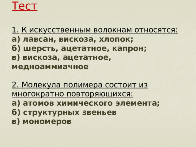       Тест   1.  К искусственным волокнам относятся:  а) лавсан, вискоза, хлопок;  б) шерсть, ацетатное, капрон;  в) вискоза, ацетатное, медноаммиачное   2. Молекула полимера состоит из многократно повторяющихся:  а) атомов химического элемента;  б) структурных звеньев  в) мономеров 