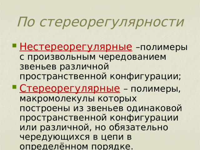  По стереорегулярности   Нестереорегулярные  –полимеры с произвольным чередованием звеньев различной пространственной конфигурации; Стереорегулярные  – полимеры, макромолекулы которых построены из звеньев одинаковой пространственной конфигурации или различной, но обязательно чередующихся в цепи в определённом порядке. 