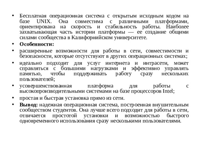 Бесплатная операционная система с открытым исходным кодом на базе UNIX. Она совместима с различными платформами, ориентирована на скорость и стабильность работы. Наиболее захватывающая часть истории платформы — ее создание общими силами сообщества в Калифорнийском университете. Особенности: расширенные возможности для работы в сети, совместимости и безопасности, которые отсутствуют в других операционных системах; идеально подходит для услуг интернета и интрасети, может справляться с большими нагрузками и эффективно управлять памятью, чтобы поддерживать работу сразу нескольких пользователей; усовершенствованная платформа для работы с высокопроизводительными системами на базе процессоров Intel; простая и быстрая установка прямо из сети. Вывод:  надежная операционная система, построенная внушительным сообществом студентов. Она лучше всего подходит для работы в сети, отличается простотой установки и возможностью быстрого одновременного использования сразу несколькими пользователями.  