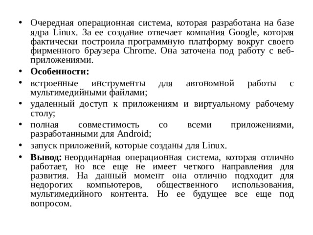 Очередная операционная система, которая разработана на базе ядра Linux. За ее создание отвечает компания Google, которая фактически построила программную платформу вокруг своего фирменного браузера Chrome. Она заточена под работу с веб-приложениями. Особенности: встроенные инструменты для автономной работы с мультимедийными файлами; удаленный доступ к приложениям и виртуальному рабочему столу; полная совместимость со всеми приложениями, разработанными для Android; запуск приложений, которые созданы для Linux. Вывод:  неординарная операционная система, которая отлично работает, но все еще не имеет четкого направления для развития. На данный момент она отлично подходит для недорогих компьютеров, общественного использования, мультимедийного контента. Но ее будущее все еще под вопросом.  