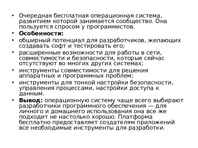 Очередная бесплатная операционная система, развитием которой занимается сообщество. Она пользуется спросом у программистов. Особенности: обширный потенциал для разработчиков, желающих создавать софт и тестировать его; расширенные возможности для работы в сети, совместимости и безопасности, которые сейчас отсутствуют во многих других системах; инструменты совместимости для решения аппаратных и программных проблем; инструменты для тонкой настройки безопасности, управления процессами, настройки доступа к данным. Вывод:  операционную систему чаще всего выбирают разработчики программного обеспечения — для личного и домашнего использования она все же подходит не настолько хорошо. Платформа бесплатно предоставляет создателям приложений все необходимые инструменты для разработки.  