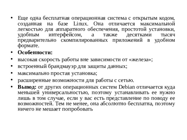 Еще одна бесплатная операционная система с открытым кодом, созданная на базе Linux. Она отличается максимальной легкостью для аппаратного обеспечения, простотой установки, удобным интерфейсом, а также десятками тысяч предварительно скомпилированных приложений в удобном формате. Особенности: высокая скорость работы вне зависимости от «железа»; встроенный брандмауэр для защиты данных; максимально простая установка; расширенные возможности для работы с сетью. Вывод:  от других операционных систем Debian отличается куда меньшей универсальностью, поэтому устанавливать ее нужно лишь в том случае, если у вас есть представление по поводу ее возможностей. Тем не менее, она абсолютно бесплатна, поэтому ничего не мешает попробовать  