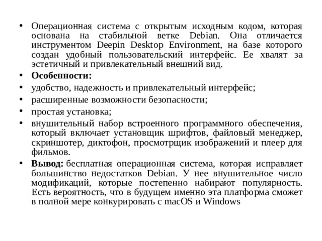 Операционная система с открытым исходным кодом, которая основана на стабильной ветке Debian. Она отличается инструментом Deepin Desktop Environment, на базе которого создан удобный пользовательский интерфейс. Ее хвалят за эстетичный и привлекательный внешний вид. Особенности: удобство, надежность и привлекательный интерфейс; расширенные возможности безопасности; простая установка; внушительный набор встроенного программного обеспечения, который включает установщик шрифтов, файловый менеджер, скриншотер, диктофон, просмотрщик изображений и плеер для фильмов. Вывод:  бесплатная операционная система, которая исправляет большинство недостатков Debian. У нее внушительное число модификаций, которые постепенно набирают популярность. Есть вероятность, что в будущем именно эта платформа сможет в полной мере конкурировать с macOS и Windows  