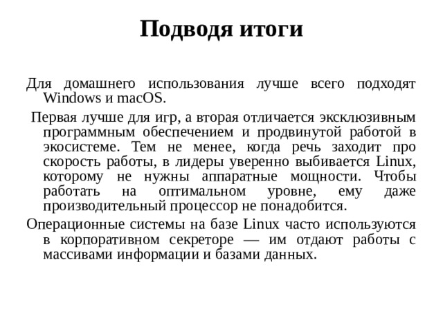 Подводя итоги   Для домашнего использования лучше всего подходят Windows и macOS.  Первая лучше для игр, а вторая отличается эксклюзивным программным обеспечением и продвинутой работой в экосистеме. Тем не менее, когда речь заходит про скорость работы, в лидеры уверенно выбивается Linux, которому не нужны аппаратные мощности. Чтобы работать на оптимальном уровне, ему даже производительный процессор не понадобится. Операционные системы на базе Linux часто используются в корпоративном секреторе — им отдают работы с массивами информации и базами данных. 