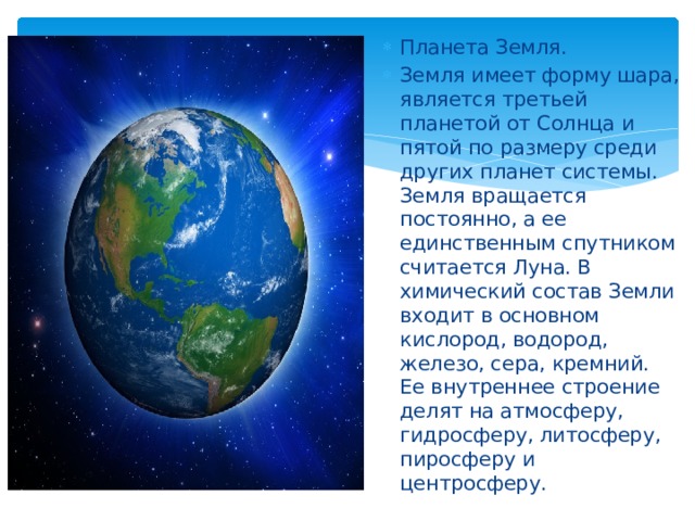 Планета Земля. Земля имеет форму шара, является третьей планетой от Солнца и пятой по размеру среди других планет системы. Земля вращается постоянно, а ее единственным спутником считается Луна. В химический состав Земли входит в основном кислород, водород, железо, сера, кремний. Ее внутреннее строение делят на атмосферу, гидросферу, литосферу, пиросферу и центросферу. 