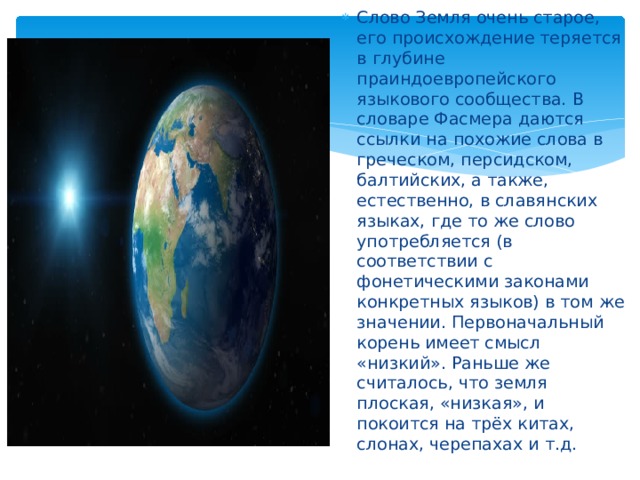 Слово Земля очень старое, его происхождение теряется в глубине праиндоевропейского языкового сообщества. В словаре Фасмера даются ссылки на похожие слова в греческом, персидском, балтийских, а также, естественно, в славянских языках, где то же слово употребляется (в соответствии с фонетическими законами конкретных языков) в том же значении. Первоначальный корень имеет смысл «низкий». Раньше же считалось, что земля плоская, «низкая», и покоится на трёх китах, слонах, черепахах и т.д. 