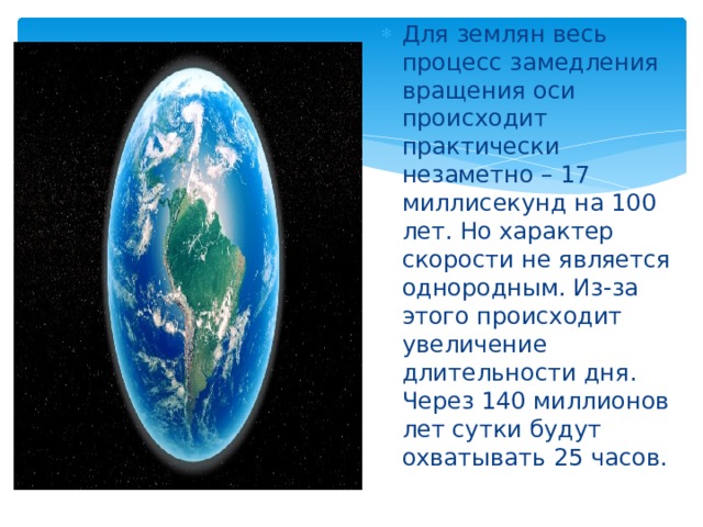 Для землян весь процесс замедления вращения оси происходит практически незаметно – 17 миллисекунд на 100 лет. Но характер скорости не является однородным. Из-за этого происходит увеличение длительности дня. Через 140 миллионов лет сутки будут охватывать 25 часов. 