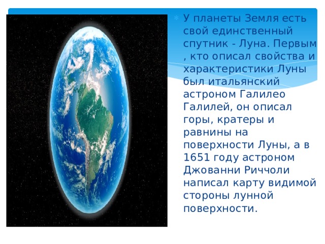 У планеты Земля есть свой единственный спутник - Луна. Первым , кто описал свойства и характеристики Луны был итальянский астроном Галилео Галилей, он описал горы, кратеры и равнины на поверхности Луны, а в 1651 году астроном Джованни Риччоли написал карту видимой стороны лунной поверхности. 