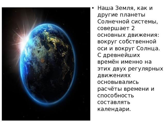 Наша Земля, как и другие планеты Солнечной системы, совершает 2 основных движения: вокруг собственной оси и вокруг Солнца. С древнейших времён именно на этих двух регулярных движениях основывались расчёты времени и способность составлять календари. 