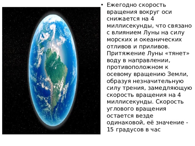 Ежегодно скорость вращения вокруг оси снижается на 4 миллисекунды, что связано с влиянием Луны на силу морских и океанических отливов и приливов. Притяжение Луны «тянет» воду в направлении, противоположном к осевому вращению Земли, образуя незначительную силу трения, замедляющую скорость вращения на 4 миллисекунды. Скорость углового вращения остается везде одинаковой, её значение - 15 градусов в час 