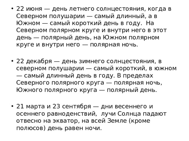 22 июня — день летнего солнцестояния, когда в Северном полушарии — самый длинный, а в Южном — самый короткий день в году. На Северном полярном круге и внутри него в этот день — полярный день, на Южном полярном круге и внутри него — полярная ночь. 22 декабря — день зимнего солнцестояния, в северном полушарии — самый короткий, в южном — самый длинный день в году. В пределах Северного полярного круга — полярная ночь, Южного полярного круга — полярный день. 21 марта и 23 сентября — дни весеннего и осеннего равноденствий, лучи Солнца падают отвесно на экватор, на всей Земле (кроме полюсов) день равен ночи. 
