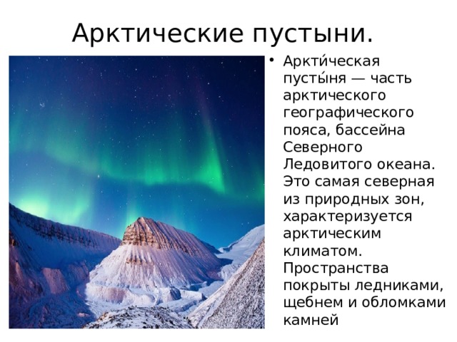 Арктические пустыни. Аркти́ческая пусты́ня — часть арктического географического пояса, бассейна Северного Ледовитого океана. Это самая северная из природных зон, характеризуется арктическим климатом. Пространства покрыты ледниками, щебнем и обломками камней 