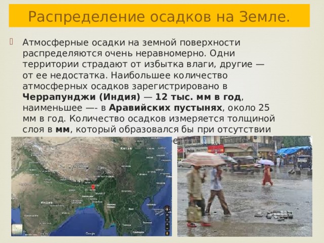 Распределение осадков на Земле. Атмосферные осадки на земной поверхности распределяются очень неравномерно. Одни территории страдают от избытка влаги, другие — от ее недостатка. Наибольшее количество атмосферных осадков зарегистрировано в Черрапунджи (Индия) — 12 тыс. мм в год , наименьшее —- в Аравийских пустынях , около 25 мм в год. Количество осадков измеряется толщиной слоя в мм , который образовался бы при отсутствии стока, просачивания или испарения воды. 