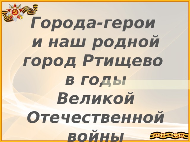 Города-герои и наш родной город Ртищево в годы Великой Отечественной войны   